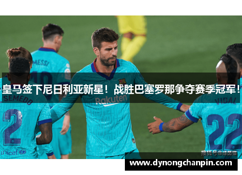 皇马签下尼日利亚新星！战胜巴塞罗那争夺赛季冠军！